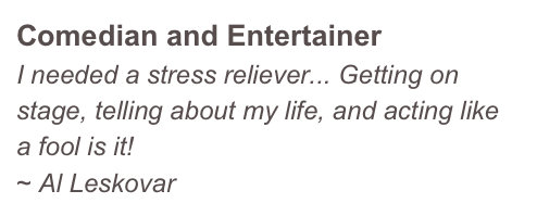 Comedian and Entertainer
I needed a stress reliever... Getting on stage, telling about my life, and acting like a fool is it!
~ Al Leskovar